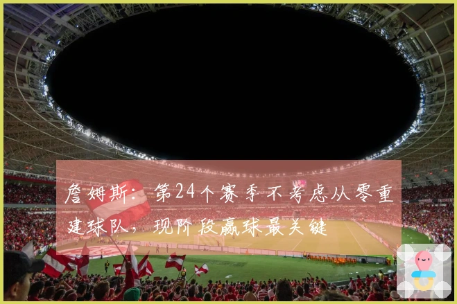 詹姆斯：第24个赛季不考虑从零重建球队，现阶段赢球最关键