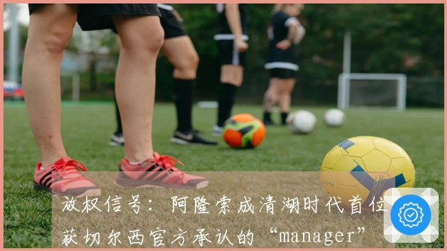 放权信号:阿隆索成清湖时代首位获切尔西官方承认的“manager”